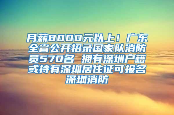 月薪8000元以上！广东全省公开招录国家队消防员570名 拥有深圳户籍或持有深圳居住证可报名深圳消防