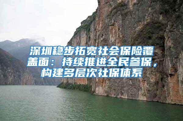 深圳稳步拓宽社会保险覆盖面：持续推进全民参保，构建多层次社保体系