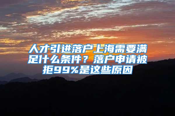 人才引进落户上海需要满足什么条件？落户申请被拒99%是这些原因