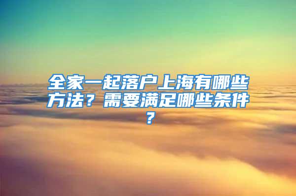 全家一起落户上海有哪些方法？需要满足哪些条件？