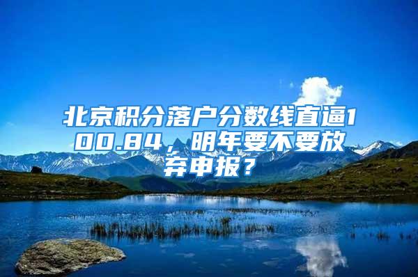 北京积分落户分数线直逼100.84，明年要不要放弃申报？