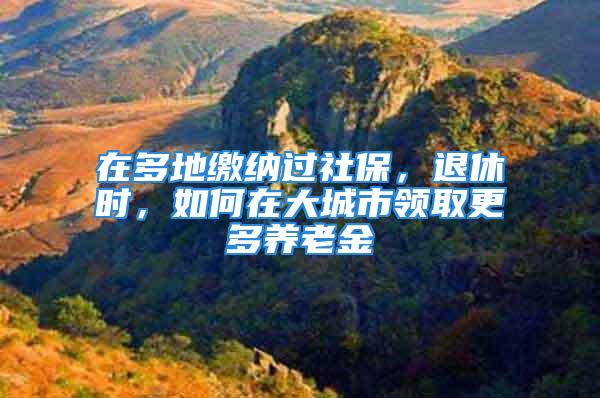 在多地缴纳过社保，退休时，如何在大城市领取更多养老金