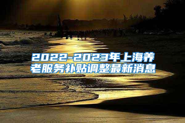 2022-2023年上海养老服务补贴调整最新消息