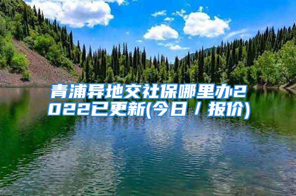 青浦异地交社保哪里办2022已更新(今日／报价)