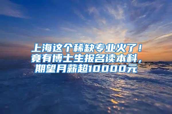 上海这个稀缺专业火了！竟有博士生报名读本科，期望月薪超10000元