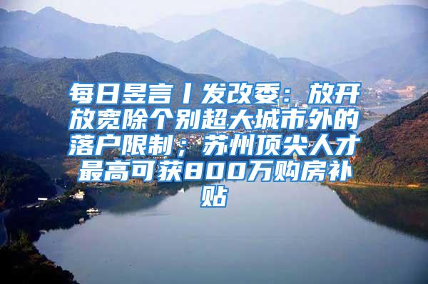 每日昱言丨发改委：放开放宽除个别超大城市外的落户限制；苏州顶尖人才最高可获800万购房补贴