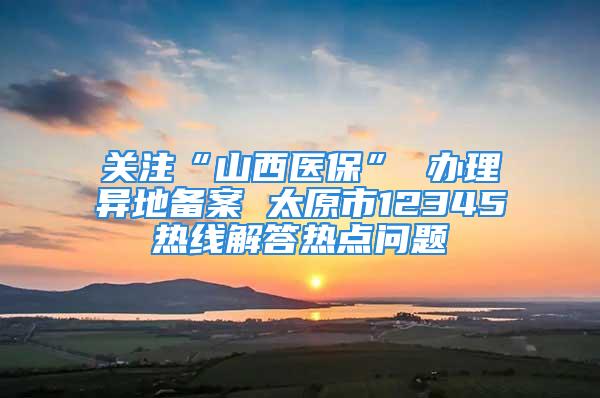 关注“山西医保” 办理异地备案 太原市12345热线解答热点问题