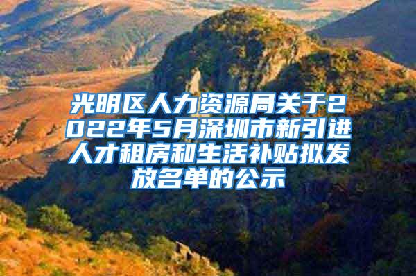 光明区人力资源局关于2022年5月深圳市新引进人才租房和生活补贴拟发放名单的公示