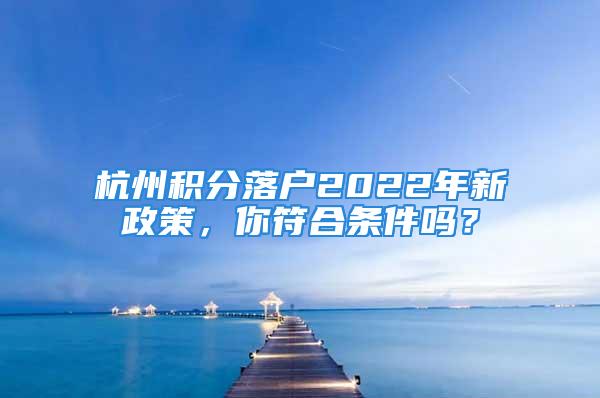 杭州积分落户2022年新政策，你符合条件吗？