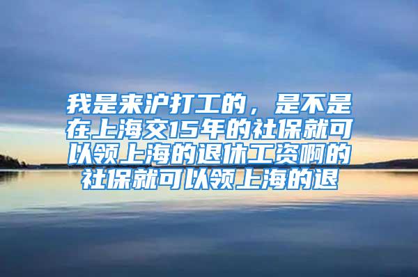 我是来沪打工的，是不是在上海交15年的社保就可以领上海的退休工资啊的社保就可以领上海的退