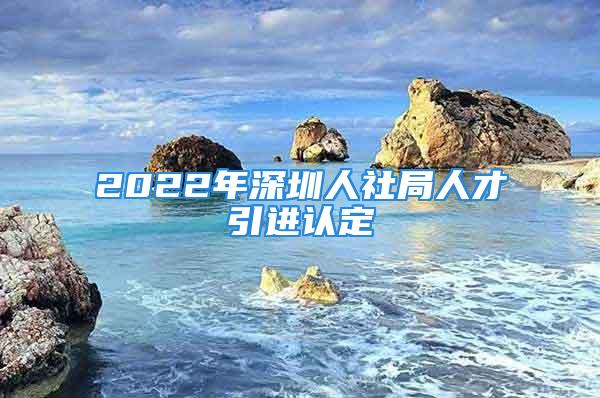 2022年深圳人社局人才引进认定