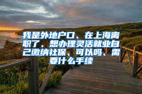 我是外地户口、在上海离职了、想办理灵活就业自己缴纳社保、可以吗、需要什么手续