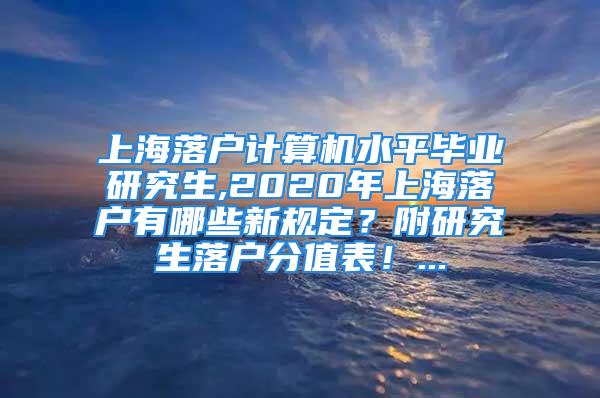 上海落户计算机水平毕业研究生,2020年上海落户有哪些新规定？附研究生落户分值表！...