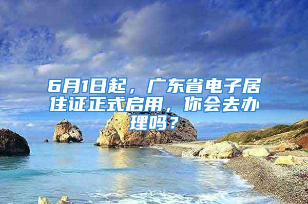 6月1日起，广东省电子居住证正式启用，你会去办理吗？