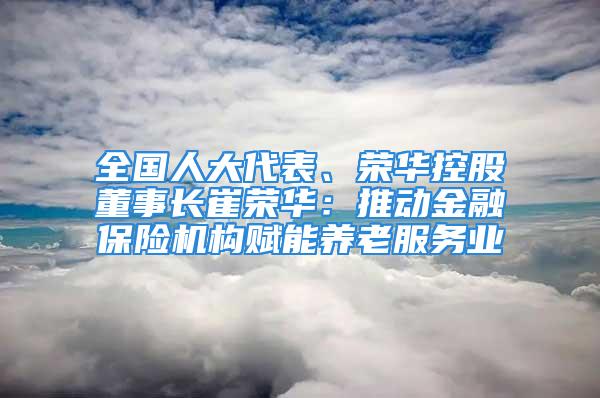 全国人大代表、荣华控股董事长崔荣华：推动金融保险机构赋能养老服务业