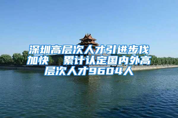 深圳高层次人才引进步伐加快  累计认定国内外高层次人才9604人