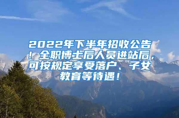 2022年下半年招收公告！全职博士后人员进站后，可按规定享受落户、子女教育等待遇！