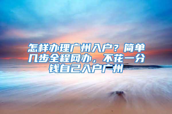 怎样办理广州入户？简单几步全程网办，不花一分钱自己入户广州