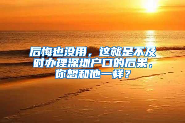 后悔也没用，这就是不及时办理深圳户口的后果，你想和他一样？