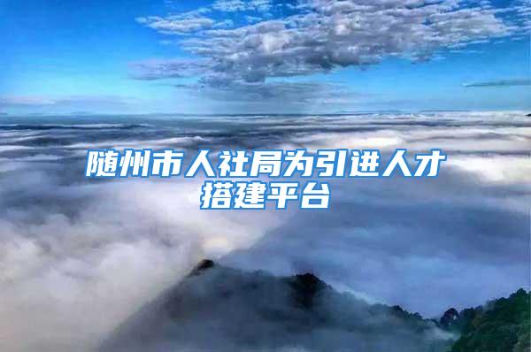 随州市人社局为引进人才搭建平台