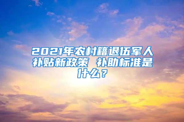 2021年农村籍退伍军人补贴新政策 补助标准是什么？