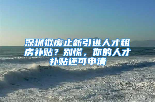 深圳拟废止新引进人才租房补贴？别慌，你的人才补贴还可申请