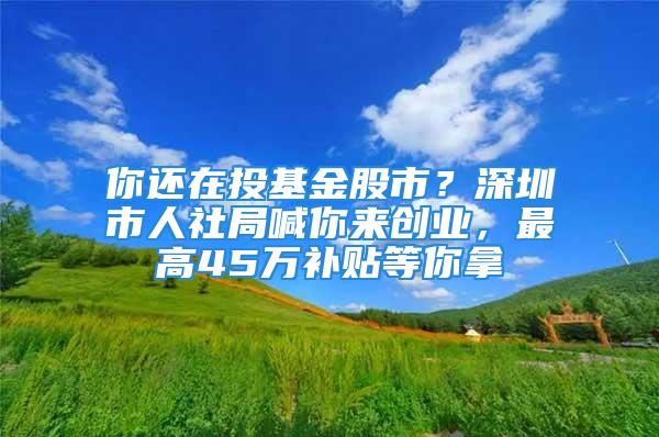 你还在投基金股市？深圳市人社局喊你来创业，最高45万补贴等你拿