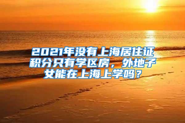 2021年没有上海居住证积分只有学区房，外地子女能在上海上学吗？