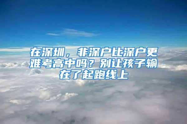 在深圳，非深户比深户更难考高中吗？别让孩子输在了起跑线上