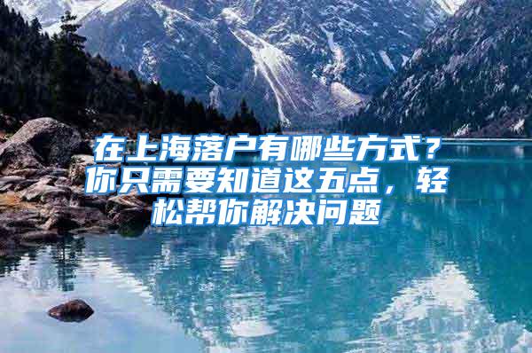 在上海落户有哪些方式？你只需要知道这五点，轻松帮你解决问题