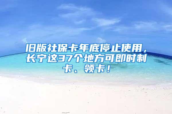 旧版社保卡年底停止使用，长宁这37个地方可即时制卡、领卡！