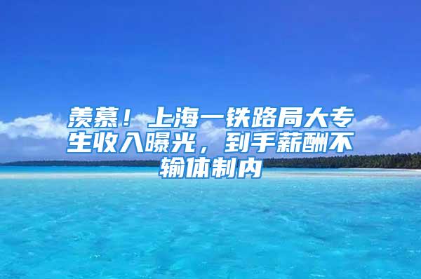 羡慕！上海一铁路局大专生收入曝光，到手薪酬不输体制内