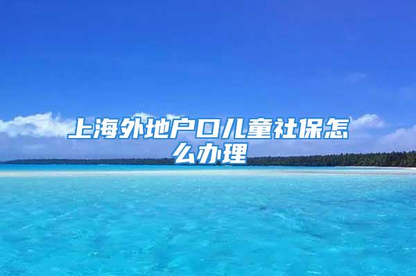 上海外地户口儿童社保怎么办理