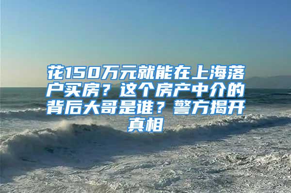 花150万元就能在上海落户买房？这个房产中介的背后大哥是谁？警方揭开真相