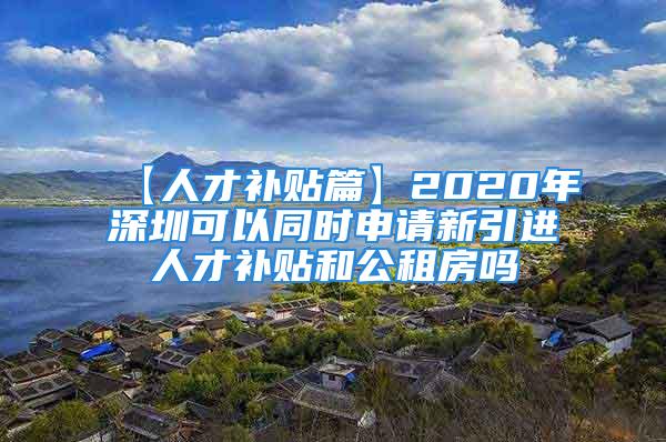 【人才补贴篇】2020年深圳可以同时申请新引进人才补贴和公租房吗