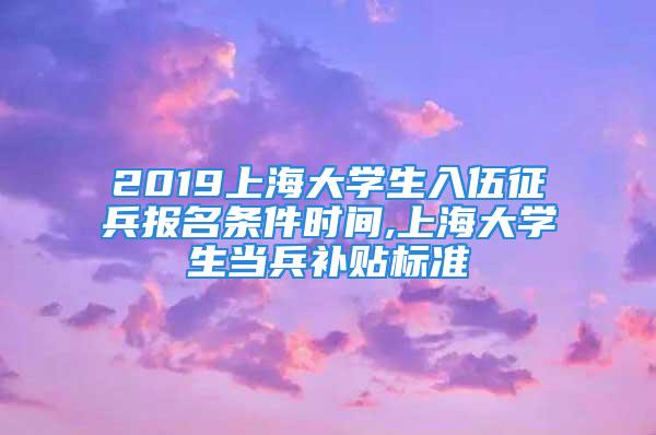 2019上海大学生入伍征兵报名条件时间,上海大学生当兵补贴标准