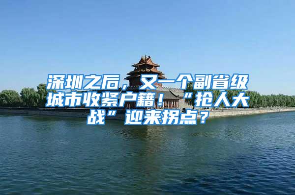 深圳之后，又一个副省级城市收紧户籍！“抢人大战”迎来拐点？