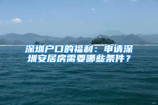 深圳户口的福利：申请深圳安居房需要哪些条件？