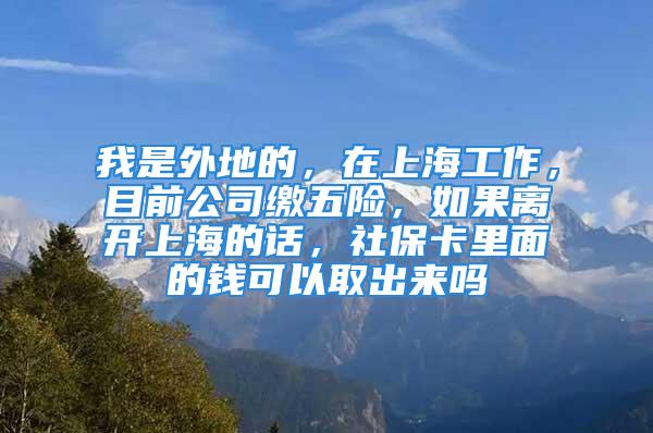 我是外地的，在上海工作，目前公司缴五险，如果离开上海的话，社保卡里面的钱可以取出来吗