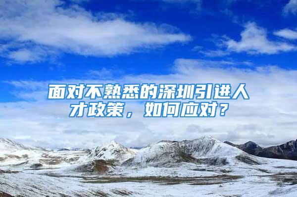 面对不熟悉的深圳引进人才政策，如何应对？