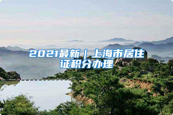 2021最新｜上海市居住证积分办理