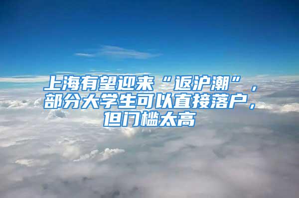 上海有望迎来“返沪潮”，部分大学生可以直接落户，但门槛太高