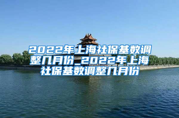 2022年上海社保基数调整几月份_2022年上海社保基数调整几月份