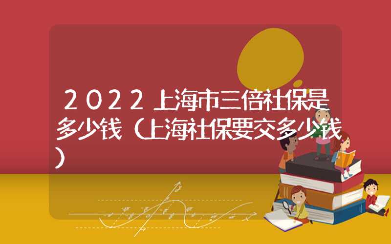 2022上海市三倍社保是多少钱（上海社保要交多少钱）