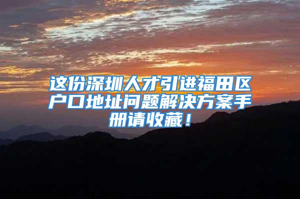 这份深圳人才引进福田区户口地址问题解决方案手册请收藏！