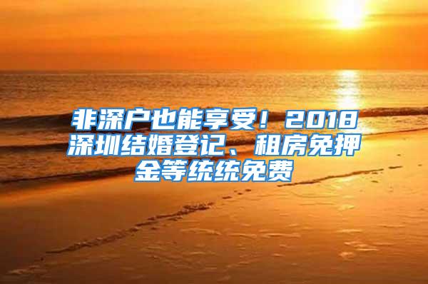 非深户也能享受！2018深圳结婚登记、租房免押金等统统免费