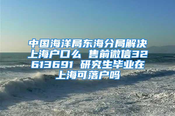 中国海洋局东海分局解决上海户口么 售前微信32613691 研究生毕业在上海可落户吗