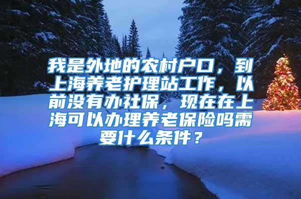 我是外地的农村户口，到上海养老护理站工作，以前没有办社保，现在在上海可以办理养老保险吗需要什么条件？