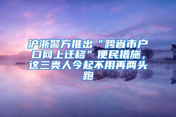 沪浙警方推出“跨省市户口网上迁移”便民措施，这三类人今起不用再两头跑