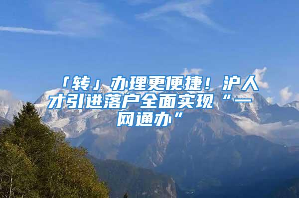 「转」办理更便捷！沪人才引进落户全面实现“一网通办”